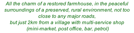 All the charm of a restored farmhouse, in the peaceful surroundings of a preserved, rural environment, not too close to any major roads,  but just 2km from a village with multi-service shop  (mini-market, post office, bar, petrol)